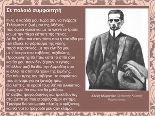 Σε παλαιό συμφοιτητή
Φίλε, η καρδιά μου τώρα σαν να εγέρασε
Τελείωσεν η ζωή μου της Αθήνας,
που όμοια γλυκά και με το γλέντι επέρασε
και με την πίκρα κάποτε της πείνας.
Δε θα 'ρθω πια στον τόπο που η πατρίδα μου
τον έδωκε το γιόρτασμα της νιότης,
παρά περαστικός, με την ελπίδα μου,
με τ' όνειρο που εσβήστη, ταξιδιώτης.
Προσκυνητής θα πάω κατά το σπίτι σου
και θα μου πουν δεν ξέρουν τι εγίνης.
Μ' άλλον μαζί θα ιδώ την Αφροδίτη σου
κι άλλοι το σπίτι θα 'χουν της Ειρήνης.
Θα πάω προς την ταβέρνα, το σαμιώτικο
που επίναμε για να ξαναζητήσω.
Θα λείπεις, το κρασί τους θα' ναι αλλιώτικο,
όμως εγώ θα πιω και θα μεθύσω.
Θ' ανέβω τραγουδώντας και τρεκλίζοντας
στο Ζάππειο που ετραβούσαμεν αντάμα.
Τριγύρω θα 'ναι ωραία πλατύς ο ορίζοντας,
και θα 'ναι το τραγούδι μου σαν κλάμα.
Ελένη Μωρα τουῒ , Ο ποιητής Κώστας
Καρυωτάκης.
 