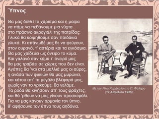 Ύπνος
Θα μας δοθεί το χάρισμα και η μοίρα
να πάμε να πεθάνουμε μια νύχτα
στο πράσινο ακρογιάλι της πατρίδας;
Γλυκά θα κοιμηθούμε σαν παιδάκια
γλυκά. Kι απάνωθέ μας θε να φεύγουν,
στον ουρανό, τ’ αστέρια και τα εγκόσμια.
Θα μας χαϊδεύει ως όνειρο το κύμα.
Kαι γαλανό σαν κύμα τ’ όνειρό μας
θα μας τραβάει σε χώρες που δεν είναι.
Aγάπες θα ’ναι στα μαλλιά μας οι αύρες,
η ανάσα των φυκιών θα μας μυρώνει,
και κάτου απ’ τα μεγάλα βλέφαρά μας,
χωρίς ναν το γρικούμε, θα γελάμε.
Tα ρόδα θα κινήσουν απ’ τους φράχτες,
και θά ’ρθουν να μας γίνουν προσκεφάλι.
Για να μας κάνουν αρμονία τον ύπνο,
θ’ αφήσουνε τον ύπνο τους αηδόνια.
Με τον Νίκο Καράκαλο στο Π. Φάληρο
(17 Απριλίου 1925).
 