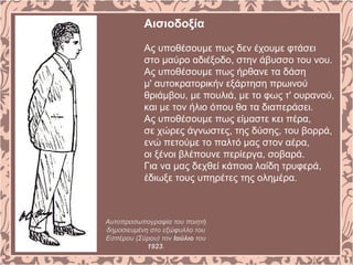 Αισιοδοξία
Ας υποθέσουμε πως δεν έχουμε φτάσει
στο μαύρο αδιέξοδο, στην άβυσσο του νου.
Ας υποθέσουμε πως ήρθανε τα δάση
μ' αυτοκρατορικήν εξάρτηση πρωινού
θριάμβου, με πουλιά, με το φως τ' ουρανού,
και με τον ήλιο όπου θα τα διαπεράσει.
Ας υποθέσουμε πως είμαστε κει πέρα,
σε χώρες άγνωστες, της δύσης, του βορρά,
ενώ πετούμε το παλτό μας στον αέρα,
οι ξένοι βλέπουνε περίεργα, σοβαρά.
Για να μας δεχθεί κάποια λαίδη τρυφερά,
έδιωξε τους υπηρέτες της ολημέρα.
Αυτοπροσωπογραφία του ποιητή
δημοσιευμένη στο εξώφυλλο του
Εσπέρου (Σύρου) τον Ιούλιο του
1923.
 