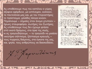 Ας υποθέσουμε πως του καπέλου ο γύρος
άξαφνα εφάρδυνε, μα εστένεψαν, κολλούν,
τα παντελόνια μας και, με του πτερνιστήρος
το πρόσταγμα, χιλιάδες άλογα κινούν.
Πηγαίνουμε -- σημαίες στον άνεμο χτυπούν --
ήρωες σταυροφόροι, σωτήρες του Σωτήρος.
Ας υποθέσουμε πως δεν έχουμε φτάσει
από εκατό δρόμους, στα όρια της σιγής,
κι ας τραγουδήσουμε, -- το τραγούδι να μοιάσει
νικητήριο σάλπισμα, ξέσπασμα κραυγής --
τους πυρρούς δαίμονες, στα έγκατα της γης,
και, ψηλά, τους ανθρώπους να διασκεδάσει.
 