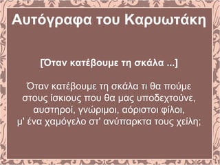 Αυτόγραφα του Καρυωτάκη
[Όταν κατέβουμε τη σκάλα ...]
Όταν κατέβουμε τη σκάλα τι θα πούμε
στους ίσκιους που θα μας υποδεχτούνε,
αυστηροί, γνώριμοι, αόριστοι φίλοι,
μ' ένα χαμόγελο στ' ανύπαρκτα τους χείλη;
 