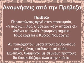Αναμνήσεις από την Πρέβεζα
Πρέβεζα
Περπατώντας αργά στην προκυμαία,
«Υπάρχω;» λες, κ' ύστερα «δεν υπάρχεις!»
Φτάνει το πλοίο. Υψωμένη σημαία.
Ίσως έρχεται ο Κύριος Νομάρχης.
Αν τουλάχιστον, μέσα στους ανθρώπους
αυτούς, ένας επέθαινε από αηδία...
Σιωπηλοί, θλιμμένοι, με σεμνούς τρόπους,
θα διασκεδάζαμε όλοι στην κηδεία.
 