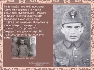 Το Σεπτέμβρη του 1913 ήρθε στην
Αθήνα και γράφτηκε στη Νομική
Σχολή του Πανεπιστημίου. Τέλειωσε
τη Νομική κι έπειτα γράφτηκε στη
Φιλοσοφική Σχολή για να πάρει
αναβολή από το στρατό. Η στράτευσή
του, αργότερα, του έφερε μια
ανακοπή στα όνειρά του. Το
δικηγορικό του γραφείο στην οδό
Φαβιέρου, δεν απόχτησε ούτε έναν
πελάτη.
Νεοσύλλεκτος στη μέση.
Ο Καρυωτάκης στρατιώτης
(1919-20).
 