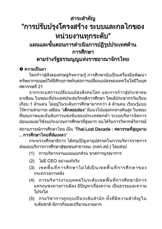 สาระสาคัญ
“การปรับปรุงโครงสร้าง ระบบและกลไกของ
หน่วยงานทุกระดับ”
แผนและขั้นตอนการดาเนินการปฏิรูปประเทศด้าน
การศึกษา
ตามร่างรัฐธรรมนูญแห่งราชอาณาจักรไทย
 ความเป็นมา
โลกก้าวสู่สังคมเศรษฐกิจความรู้ การศึกษานับเป็นเครื่องมือพัฒนา
ทรัพยากรมนุษย์ให้มีศักยภาพทันต่อการเปลี่ยนแปลงของเทคโนโลยีในยุค
ศตวรรษที่ 21
จากกระแสการเปลี่ยนแปลงสังคมโลก และการก้าวสู่ประชาคม
อาเซียน ในขณะที่ประเทศประสบวิกฤติการศึกษา โดยมีประชากรวัยเรียน
เกือบ 1 ล้านคน ไม่อยู่ในระดับการศึกษามากกว่า 4 ล้านคน เรียนรู้แบบ
ไร้ความสามารถ เสมือน “เด็กลอยล่อง” มีแนวโน้มออกกลางคันสูง ในขณะ
ที่คุณภาพและอันดับการแข่งขันของประเทศตกต่า ระบบบริหารจัดการ
อ่อนแอและใช้งบประมาณการศึกษาที่สูงมาก จนได้รับการวิพากษ์วิจารณ์
สถานการณ์การศึกษาไทย เป็น “Thai Lost Decade : ศตวรรษที่สูญหาย
.. การศึกษาไทยที่ล้มเหลว”
กระทรวงศึกษาธิการ ได้สรุปปัญหาอุปสรรคในการบริหารราชการ
ส่งมอบบริการการศึกษาสู่ชุมชนสาธารณะ (กพร.สป.) โดยสรุป
(1) การบริหารงานแบบแยกส่วน ขาดการบูรณาการ
(2) ไม่มี CEO อย่างแท้จริง
(3) เขตพื้ นที่การศึกษ าไม่ได้เป็นเขตพื้ นที่การศึกษาของ
กระทรวงการคลัง
(4) การบริหารงานบุคคลในระดับเขตพื้นที่การศึกษามีการ
แทรกแซงทางการเมือง มีปัญหาเรื่องความ เป็นธรรมและความ
โปร่งใส
(5) กรมวิชาการถูกยุบเป็นระดับสานัก ทั้งที่มีความสาคัญใน
ระดับชาติ มีภารกิจและปริมาณงานมาก
 