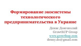 Формирование экосистемы
технологического
предпринимательства в Украине
Денис Довгополий
GrowthUP Group
www.growthup.com
denny.do@gmail.com
 
