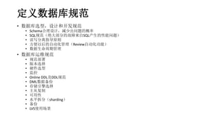 定义数据库规范
• 数据库选型，设计和开发规范
• Schema合理设计，减少出问题的概率
• SQL规范（绝大部分的故障来自SQL产生的性能问题）
• 读写分离指导原则
• 方便以后的自动化管理（Review自动化功能）
• 数据生命周期管理
• 数据库运维规范
• 规范部署
• 版本选择
• 硬件选型
• 监控
• Online DDL及DDL规范
• DML数据备份
• 存储引擎选择
• 主从复制
• 可用性
• 水平拆分（sharding）
• 备份
• LVS使用场景
 