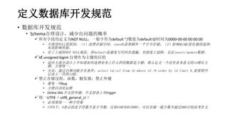 定义数据库开发规范
• 数据库开发规范
• Schema合理设计，减少出问题的概率
 所有字段均定义为NOT NULL，一般字符为default ‘’/数值为default 0/时间为0000-00-00 00:00:00
• 不使用NULL的原因：（1）浪费存储空间，innodb需要额外一个字节存储；（2）影响MySQL优化器的选择，
从而影响性能。
• 有了上面的NOT NULL规范，带default是避免写代码有遗漏，导致线上故障，无法insert/update数据。
id unsigned bigint 自增作为主键的目的
• 适应大部分设计上不知道如何选择业务上什么样的数据是主键，那么定义一个没有业务意义的id增长主
键，方便统一。
• 分页，通过自增ID做分页条件：select id,col from tb where id >N order by id limit N,需要程序
记录上一次的id值。
 禁止存储过程，函数，触发器；禁止外键
• 避免一些bug
• 方便自动化运维
• Online DDL不支持外键，不支持表上有trigger
 统一UTF8（ utf8_general_ci ）
• 必须要统一一种字符集
• UTF8下，N表示的是字符数不是字节数，比如VARCHAR(800)，可以存储一篇字数不超过800字的高考作文
 