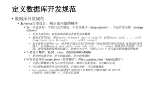 定义数据库开发规范
• 数据库开发规范
• Schema合理设计，减少出问题的概率
 表一旦设计好，字段只允许增加，不允许减少（drop column），不允许改名称（change
column）
• 发布不需停机，避免影响功能或者避免异常数据
• 要求开发写SQL，禁止select */insert into tb value()，必须select col1，。。。colN
from/insert into tb（col1，。。。colN） value()
• 加字段禁止使用after，因为你不确定全局代码里面（如其他团队使用你的表/或者团队内其
他人）是否都insert into table（col，col，col。。。） value，如果你在中间插一个字
段，就导致数据偏移的问题了，影响可大可小，同样select * 有可能会影响数值的偏移
 不要使用TEXT、BLOB、char，请使用VARCHAR(N)
• 更少的存储空间，更少的磁盘IO，更少的网络IO
 所有表必须有create_time（程序维护）和last_update_time（MySQL维护）
• 方便后期数据分析与记录变化排查，哪怕只是配置表，只有10行记录;
• 可以得知数据在什么时间变化，后端BI分析，可以增量抽取
• Last_update_time由MySQL维护（DEFAULT CURRENT_TIMESTAMP ON UPDATE
CURRENT_TIMESTAMP ），开发可以忽略
 