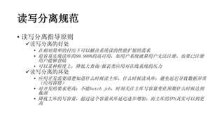 读写分离规范
• 读写分离指导原则
读写分离的好处
• 在相对简单的付出下可以解决系统读的性能扩展的需求
• 很容易实现读库的99.999%的高可用，如用户系统就算用户无法注册，也要已注册
用户能够登陆
• 可以某种程度上，降低大查询/报表类应用对在线系统的压力
读写分离的坏处
• 应用开发需要清楚知道什么时候读主库，什么时候读从库；避免延迟导致数据异常
（应用容错）
• 对开发的要求更高：不能batch job，时刻关注主库写容量变化预期什么时候达到
瓶颈
• 降低主库的写容量，超过这个容量从库延迟逐步增加，而主库的TPS其实可以到更
高
 
