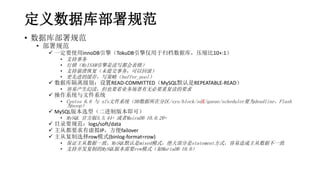 定义数据库部署规范
• 数据库部署规范
• 部署规范
 一定要使用innoDB引擎（TokuDB引擎仅用于归档数据库，压缩比10+:1）
• 支持事务
• 行锁（MyISAM引擎是读写都会表锁）
• 支持崩溃恢复（未提交事务，可以回滚）
• 更先进的缓存，写策略（buffer_pool）
 数据库隔离级别：设置READ-COMMITTED（MySQL默认是REPEATABLE-READ）
• 容易产生幻读，但也要看业务场景有无必要重复读的要求
 操作系统与文件系统
• Centos 6.6 与 xfs文件系统（DB数据所在分区/sys/block/sdX/queue/scheduler要为deadline、Flash
为noop）
 MySQL版本选型（二进制版本即可）
• MySQL 官方版5.5.44+ 或者MairaDB 10.0.20+
 目录要规范：logs/soft/data
 主从都要求有虚拟IP，方便failover
 主从复制选择row模式(binlog-format=row)
• 保证主从数据一致，MySQL默认是mixed模式，绝大部分是statement方式，容易造成主从数据不一致
• 支持并发复制的MySQL版本需要row模式（如MariaDB 10.0）
 