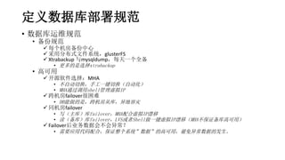 定义数据库部署规范
• 数据库运维规范
• 备份规范
 每个机房备份中心
 采用分布式文件系统，glusterFS
 Xtrabackup 与mysqldump，每天一个全备
• 更多的是选择xtrabackup
• 高可用
 开源软件选择：MHA
• 不自动切换，手工一键切换（自动化）
• MHA通过调用shell管理虚拟IP
 跨机房failover很困难
• DB能做的是，跨机房从库，异地容灾
 同机房failover
• 写（主库）库failover，MHA配合虚拟IP漂移
• 读（备库）库failover，LVS或者Shell做一键虚拟IP漂移（MHA不保证备库高可用）
 Failover后业务数据会不会异常？
• 需要应用代码配合，保证整个系统”数据”的高可用，避免异常数据的发生。
 