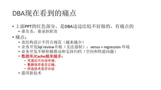 DBA现在看到的痛点
• 上面PPT的红色部分，是DBA这边比较不好做的，有痛点的
• 谁负责，谁承担职责
• 痛点：
• 表结构设计不符合规范（越来越少）
• 业务开发Sql review不做（无法强制）：venus + regression 环境
• 业务开发不够积极推动和支持归档（空间和性能问题）
• 数据库/Cache越来越多：
• 究竟应不应该申请，
• 数据保存是否正确，
• 所选技术是否合适
• 滥用新技术
 