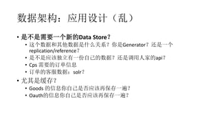 数据架构：应用设计（乱）
• 是不是需要一个新的Data Store？
• 这个数据和其他数据是什么关系？你是Generator？还是一个
replication/reference？
• 是不是应该独立有一份自己的数据？还是调用人家的api？
• Cps 需要的订单信息
• 订单的客服数据：solr？
• 尤其是缓存？
• Goods 的信息你自己是否应该再保存一遍？
• Oauth的信息你自己是否应该再保存一遍？
 