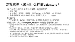 方案选型（采用什么样的data store）
• 我个人认为是应用架构师和DBA一起来决定的
• 需要了解：
• 业务模式：读写量，数据量，读写profile，应用的场景 --应用架构师
• 各类数据解决方案的各自优缺点，团队把控能力 --DBA
• Guideline
产品线分类，PV/UV，前端/后端，最常用的请求对应多少QPS/TPS
• 最佳实践：典型的mongodb/hbase/redis的使用场景和方法
 Memcache常用于商品描述，HTML模板，用户登录Session，无需实施变化的数据，哪怕是缓
存10秒
 Redis常用于抢红包，用户关系，高速KV读写和数据固化/复制/Failover支持
 MongoDB：解决开发快速活动应用开发与设计及其上线的要求（schemaless，如活动设计）。
 Hbase常用于数据持久化存储，同时海量数据做计算。
 对于互联网应用来说，NoSQL一般作为缓存服务来用，数据在较短时间里临时存放，同时解
决大并发量用户访问请求，方便扩展。
 核心应用关系型存储选择是：MySQL/Oracle
 