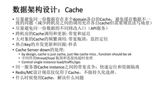数据架构设计：Cache
• 尽量避免同一份数据存在多个domain各自的Cache，避免缓存数据不一
致的问题（减少跨机房之间的调用允许各自cache但需要规范读写场景）
• 尽量避免同一份数据的不同修改入口（API服务）
• 跨机房的Cache调用和更新: 带宽和延迟
• 大对象的Cache的频繁调用: 带宽瓶颈，监控定位
• 热点Key的并发更新和回源: 秒杀
• Cache Server down的处理:
• by design, cache is just cache, just like cache miss , function should be ok
• 中间件的thread/load 瓶颈和连接池超时处理
• Control single instance load/traffic/qps
• 同一服务器Cache instance之间的带宽竞争：快速定位和资源隔离
• Redis/MC设计规范仅仅用于Cache，不做持久化选择。
• 什么时候使用Cache，解决什么问题
 
