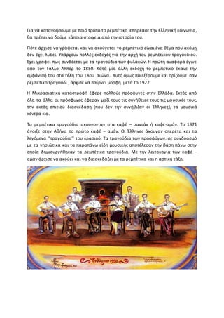 Για να κατανοήσουμε με ποιό τρόπο το ρεμπέτικο επηρέασε την Ελληνική κοινωνία,
θα πρέπει να δούμε κάποια στοιχεία από την ιστορία του.
Πότε άρχισε να γράφεται και να ακούγεται το ρεμπέτικο είναι ένα θέμα που ακόμη
δεν έχει λυθεί. Υπάρχουν πολλές εκδοχές για την αρχή του ρεμπέτικου τραγουδιού.
Έχει γραφεί πως συνδέεται με τα τραγούδια των φυλακών. Η πρώτη αναφορά έγινε
από τον Γάλλο Αππέρ το 1850. Κατά μία άλλη εκδοχή το ρεμπέτικο έκανε την
εμφάνισή του στα τέλη του 18ου αιώνα. Αυτό όμως που ξέρουμε και ορίζουμε σαν
ρεμπέτικο τραγούδι , άρχισε να παίρνει μορφή μετά το 1922.
Η Μικρασιατική καταστροφή έφερε πολλούς πρόσφυγες στην Ελλάδα. Εκτός από
όλα τα άλλα οι πρόσφυγες έφεραν μαζί τους τις συνήθειες τους τις μουσικές τους,
την εκτός σπιτιού διασκέδαση (που δεν την συνήθιζαν οι Έλληνες), τα μουσικά
κέντρα κ.α.
Τα ρεμπέτικα τραγούδια ακούγονταν στα καφέ – σαντάν ή καφέ-αμάν. Το 1871
άνοιξε στην Αθήνα το πρώτο καφέ – αμάν. Οι Έλληνες άκουγαν οπερέτα και τα
λεγόμενα ‘’τραγούδια’’ του κρασιού. Τα τραγούδια των προσφύγων, σε συνδυασμό
με τα νησιώτικα και τα παραπάνω είδη μουσικής αποτέλεσαν την βάση πάνω στην
οποία δημιουργήθηκαν τα ρεμπέτικα τραγούδια. Με την λειτουργία των καφέ –
αμάν άρχισε να ακούει και να διασκεδάζει με τα ρεμπέτικα και η αστική τάξη.
 