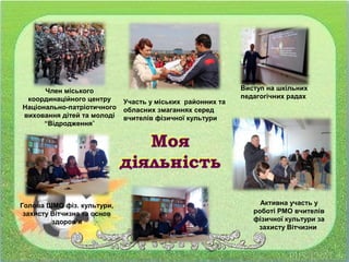 Виступ на шкільних
педагогічних радах
Участь у міських районних та
обласних змаганнях серед
вчителів фізичної культури
Член міського
координаційного центру
Національно-патріотичного
виховання дітей та молоді
“Відродження”
Голова ШМО фіз. культури,
захисту Вітчизна та основ
здоров’я
Активна участь у
роботі РМО вчителів
фізичної культури за
захисту Вітчизни
 