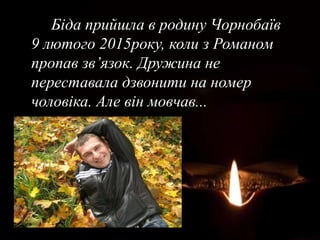 Біда прийшла в родину Чорнобаїв
9 лютого 2015року, коли з Романом
пропав зв’язок. Дружина не
переставала дзвонити на номер
чоловіка. Але він мовчав...
 