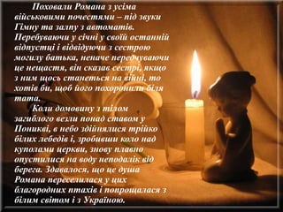 Поховали Романа з усіма
військовими почестями – під звуки
Гімну та залпу з автоматів.
Перебуваючи у січні у своїй останній
відпустці і відвідуючи з сестрою
могилу батька, неначе передчуваючи
це нещастя, він сказав сестрі, якщо
з ним щось станеться на війні, то
хотів би, щоб його похоронили біля
тата.
Коли домовину з тілом
загиблого везли понад ставом у
Поникві, в небо здійнялися трійко
білих лебедів і, зробивши коло над
куполами церкви, знову плавно
опустилися на воду неподалік від
берега. Здавалося, що це душа
Романа переселилася у цих
благородних птахів і попрощалася з
білим світом і з Україною.
 