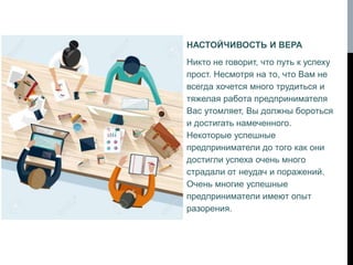 НАСТОЙЧИВОСТЬ И ВЕРА
Никто не говорит, что путь к успеху
прост. Несмотря на то, что Вам не
всегда хочется много трудиться и
тяжелая работа предпринимателя
Вас утомляет, Вы должны бороться
и достигать намеченного.
Некоторые успешные
предприниматели до того как они
достигли успеха очень много
страдали от неудач и поражений.
Очень многие успешные
предприниматели имеют опыт
разорения.
 