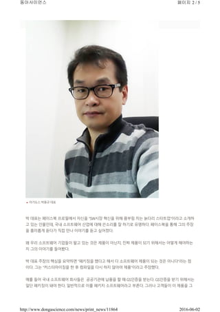 아가도스 박용규 대표
박 대표는 페이스북 프로필에서 자신을 “SW시장 혁신을 위해 몸부림 치는 늙다리 스타트업”이라고 소개하
고 있는 인물인데, 국내 소프트웨어 산업에 대해 쓴소리를 잘 하기로 유명하다. 페이스북을 통해 그의 주장
을 흥미롭게 듣다가 직접 만나 이야기를 듣고 싶어졌다.
왜 우리 소프트웨어 기업들이 팔고 있는 것은 제품이 아닌지, 진짜 제품이 되기 위해서는 어떻게 해야하는
지 그의 이야기를 들어봤다.
박 대표 주장의 핵심을 요약하면 “패키징을 했다고 해서 다 소프트웨어 제품이 되는 것은 아니다”라는 점
이다. 그는 “커스터마이징을 한 후 컴파일을 다시 하지 않아야 제품”이라고 주장했다.
예를 들어 국내 소프트웨어 회사들은 공공기관에 납품을 할 때 GS인증을 받는다. GS인증을 받기 위해서는
일단 패키징이 돼야 한다. 일반적으로 이를 패키지 소프트웨어라고 부른다. 그러나 고객들이 이 제품을 그
페이지 2 / 5동아사이언스
2016-06-02http://www.dongascience.com/news/print_news/11864
 