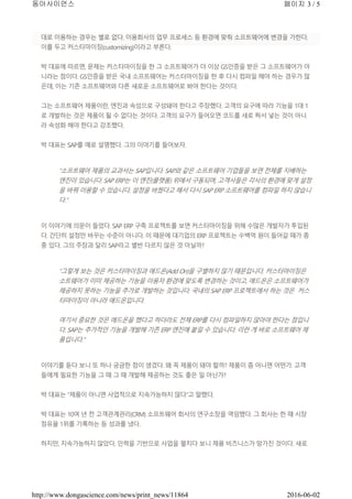 대로 이용하는 경우는 별로 없다. 이용회사의 업무 프로세스 등 환경에 맞춰 소프트웨어에 변경을 가한다.
이를 두고 커스터마이징(customizing)이라고 부른다.
박 대표에 따르면, 문제는 커스터마이징을 한 그 소프트웨어가 더 이상 GS인증을 받은 그 소프트웨어가 아
니라는 점이다. GS인증을 받은 국내 소프트웨어는 커스터마이징을 한 후 다시 컴파일 해야 하는 경우가 많
은데, 이는 기존 소프트웨어와 다른 새로운 소프트웨어로 봐야 한다는 것이다.
그는 소프트웨어 제품이란, 엔진과 속성으로 구성돼야 한다고 주장했다. 고객의 요구에 따라 기능을 1대 1
로 개발하는 것은 제품이 될 수 없다는 것이다. 고객의 요구가 들어오면 코드를 새로 짜서 넣는 것이 아니
라 속성화 해야 한다고 강조했다.
박 대표는 SAP를 예로 설명했다. 그의 이야기를 들어보자.
“소프트웨어 제품의 교과서는 SAP입니다. SAP와 같은 소프트웨어 기업들을 보면 전체를 지배하는
엔진이 있습니다. SAP ERP는 이 엔진(플랫폼) 위에서 구동되며, 고객사들은 각사의 환경에 맞게 설정
을 바꿔 이용할 수 있습니다. 설정을 바꿨다고 해서 다시 SAP ERP 소프트웨어를 컴파일 하지 않습니
다.”
이 이야기에 의문이 들었다. SAP ERP 구축 프로젝트를 보면 커스터마이징을 위해 수많은 개발자가 투입된
다. 간단히 설정만 바꾸는 수준이 아니다. 이 때문에 대기업의 ERP 프로젝트는 수백억 원이 들어갈 때가 종
종 있다. 그의 주장과 달리 SAP라고 별반 다르지 않은 것 아닐까?
“그렇게 보는 것은 커스터마이징과 애드온(Add On)을 구별하지 않기 때문입니다. 커스터마이징은
소트웨어가 이미 제공하는 기능을 이용자 환경에 맞도록 변경하는 것이고, 애드온은 소프트웨어가
제공하지 못하는 기능을 추가로 개발하는 것입니다. 국내의 SAP ERP 프로젝트에서 하는 것은 커스
터마이징이 아니라 애드온입니다.
여기서 중요한 것은 애드온을 했다고 하더라도 전체 ERP를 다시 컴파일하지 않아야 한다는 점입니
다. SAP는 추가적인 기능을 개발해 기존 ERP 엔진에 붙일 수 있습니다. 이런 게 바로 소프트웨어 제
품입니다.”
이야기를 듣다 보니 또 하나 궁금한 점이 생겼다. 왜 꼭 제품이 돼야 할까? 제품이 좀 아니면 어떤가. 고객
들에게 필요한 기능을 그 때 그 때 개발해 제공하는 것도 좋은 일 아닌가?
박 대표는 “제품이 아니면 사업적으로 지속가능하지 않다”고 말했다.
박 대표는 10여 년 전 고객관계관리(CRM) 소프트웨어 회사의 연구소장을 역임했다. 그 회사는 한 때 시장
점유율 1위를 기록하는 등 성과를 냈다.
하지만, 지속가능하지 않았다. 인력을 기반으로 사업을 펼치다 보니 제품 비즈니스가 망가진 것이다. 새로
페이지 3 / 5동아사이언스
2016-06-02http://www.dongascience.com/news/print_news/11864
 