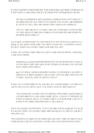 운 고객사가 생길 때마다 인력을 투입해야 했다. 무작정 인력을 투입할 수 없기 때문에 고객사를 늘리는 데
도 한계가 있었다. 또 고용한 인력을 그대로 둘 수 없기 때문에 억지로 프로젝트를 만들기도 해야 했다.
“제가 CRM 소프트웨어를 할 때 시벨시스템즈(현재는 오라클에 피인수)라는 회사가 있었습니다. 그
회사 제품을 들여다보면 기능은 저희와 큰 차이가 없었어요. 차이는 하나였죠. 시벨은 플랫폼(엔진)
을 기반으로 하고 있었고, 저희는 개발 프레임워크 위에서 기능을 하나하나 개발했습니다.
그러다 보니 시벨은 채널 비즈니스가 가능했고, 저희는 모든 고객사에 일일이 다 뛰어다녀야 했습
니다. 저희도 일본과 미국 진출을 위해 노크해봤는데, 커스터마이징을 위해 사람을 투입해야 하는
문제 때문에 성공하지 못했습니다.”
이는 국내 많은 소프트웨어 회사들이 가진 고질적 문제 중 하나다. 특히 이런 방식으로는 글로벌 비즈니스
를 펼칠 수도 없다. 해외까지 인력을 파견할 수 없기 때문이다. 파견한다 해도 그 비용 때문에 수지타산이
맞지 않는다. 대부분의 국내 소프트웨어 기업들이 내수에 머물러 있는 이유다.
박 대표는 국내 소프트웨어 기업들이 제품이 아닌 SI 방식의 사업을 계속할 경우 클라우드 시대에 살아남
지 못할 것이라고 예언했다.
“SaaS(Software as a Service)와 ASP(임대형 애플리케이션)이 다른 점은 멀티태넌트입니다. SaaS는 하
나의 프로그램으로 다양한 그룹의 사용자 요구를 다 받아들입니다. 반면 ASP는 하나의 프로그램이
하나의 고객밖에 수용하지 못합니다.
SaaS가 되기 위해서는 사용자들이 설정을 통해 각사에 맞는 커스터마이징을 할 수 있는 환경이 조
성돼야 합니다. 즉, 제품만이 SaaS를 할 수 있습니다. ASP는 기존의 프로그램을 그대로 온라인 상에
서 이용할 수 있도록 하는 것인데, 이는 클라우드가 아닙니다.”
박 대표는 최근 ‘소프트웨어 제품화 지수’라는 것을 만들고 있다. 소프트웨어 업체들이 스스로 제품 비즈니
스를 하고 있는지, SI 비즈니스를 하고 있는지 스스로 진단할 수 있도록 하는 일종의 설문조사다.
“우리는 왜 SAP와 같은 소프트웨어 기업이 되지 못할까라는 생각에 오랫동안 그들을 연구했습니다.
‘소프트웨어 제품화 지수’는 그들이 도출하는 방법을 기반으로, 그 이상으로 가기 위해 필요한 것이
무엇인지 리스트를 만든 것입니다. 각 소프트웨어 기업들이 스스로 점수를 매겨볼 수 있습니다. 아
마 상당수의 국내 기업들은 100점 만점에 10점도 안 나올 것 같습니다.”
오래 전 국내 소프트웨어 기업 관계자로부터 “고객사가 10개, 제품도 10개”라는 농담을 들은 적이 있다. 물
론 지금은 많이 개선됐다. 국내 소프트웨어 기업들도 제품의 중요성을 알고 있고, 제품 비즈니스를 펼치기
위해 노력하고 있다.
하지만 공공부문부터 SI식 개발을 우선시하기 때문에, 쉽지는 않은 숙제다. 분명한 것은 제품이 아니면 해
외진출이 불가능하고, 좁은 한국 시장으로만은 소프트웨어 기업의 지속적 성장이 불가능하다는 점이다.
페이지 4 / 5동아사이언스
2016-06-02http://www.dongascience.com/news/print_news/11864
 