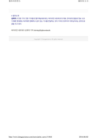 ※ 필자소개
심재석. IT 전문 기자.전문 기자들의 멀티채널네트워크, ‘바이라인 네트워크’의 대표. 인터넷의 발달로 정보 소모
가 빠른 현대에도 독자에게 정확하고 깊이 있는 기사를 전달하는 것이기자의 의무이자 자부심이라는 생각으로
글을 쓰고 있다.
바이라인 네트워크 심재석 기자 shimsky@byline.network
Copyright © Dongascience. All rights reserved.
페이지 5 / 5동아사이언스
2016-06-02http://www.dongascience.com/news/print_news/11864
 