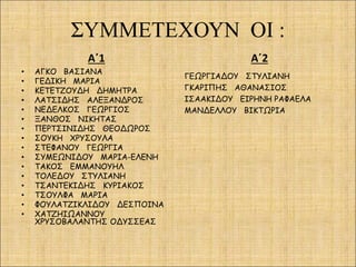 ΣΥΜΜΕΤΕΧΟΥΝ ΟΙ :
Α΄1
• ΑΓΚΟ ΒΑΣΙΑΝΑ
• ΓΕΔΙΚΗ ΜΑΡΙΑ
• ΚΕΤΕΤΖΟΥΔΗ ΔΗΜΗΤΡΑ
• ΛΑΤΣΙΔΗΣ ΑΛΕΞΑΝΔΡΟΣ
• ΝΕΔΕΛΚΟΣ ΓΕΩΡΓΙΟΣ
• ΞΑΝΘΟΣ ΝΙΚΗΤΑΣ
• ΠΕΡΤΣΙΝΙΔΗΣ ΘΕΟΔΩΡΟΣ
• ΣΟΥΚΗ ΧΡΥΣΟΥΛΑ
• ΣΤΕΦΑΝΟΥ ΓΕΩΡΓΙΑ
• ΣΥΜΕΩΝΙΔΟΥ ΜΑΡΙΑ-ΕΛΕΝΗ
• ΤΑΚΟΣ ΕΜΜΑΝΟΥΗΛ
• ΤΟΛΕΔΟΥ ΣΤΥΛΙΑΝΗ
• ΤΣΑΝΤΕΚΙΔΗΣ ΚΥΡΙΑΚΟΣ
• ΤΣΟΥΛΦΑ ΜΑΡΙΑ
• ΦΟΥΛΑΤΖΙΚΛΙΔΟΥ ΔΕΣΠΟΙΝΑ
• ΧΑΤΖΗΙΩΑΝΝΟΥ
ΧΡΥΣΟΒΑΛΑΝΤΗΣ ΟΔΥΣΣΕΑΣ
Α΄2
ΓΕΩΡΓΙΑΔΟΥ ΣΤΥΛΙΑΝΗ
ΓΚΑΡΙΠΗΣ ΑΘΑΝΑΣΙΟΣ
ΙΣΑΑΚΙΔΟΥ ΕΙΡΗΝΗ ΡΑΦΑΕΛΑ
ΜΑΝΔΕΛΛΟΥ ΒΙΚΤΩΡΙΑ
 