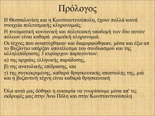 Πρόλογος
Η Θεσσαλονίκη και η Κωνσταντινούπολη, έχουν πολλά κοινά
στοιχεία πολιτισμικής κληρονομιάς.
Η πνευματική κοινωνική και πολιτειακή υποδομή των δύο αυτών
πόλεων είναι καθαρά ρωμαϊκή κληρονομιά.
Οι τέχνες που αναπτύχθηκαν και διαμορφώθηκαν, μέσα και έξω απ
το Βυζάντιο υπήρξαν αποτέλεσμα του συνδυασμού και της
αλληλεπίδρασης 3 κυρίαρχων παραγόντων:
α) της αρχαίας ελληνικής παράδοσης,
β) της ανατολικής επίδρασης, και
γ) της συγκεκριμένης, καθαρά θρησκευτικής αποστολής της, μιά
και η βυζαντινή τέχνη είναι καθαρά θρησκευτική
Όλα αυτά μας δόθηκε η ευκαιρία να γνωρίσουμε μέσα απ' τις
εκδρομές μας στην Άνω Πόλη και στην Κωνσταντινούπολη
 