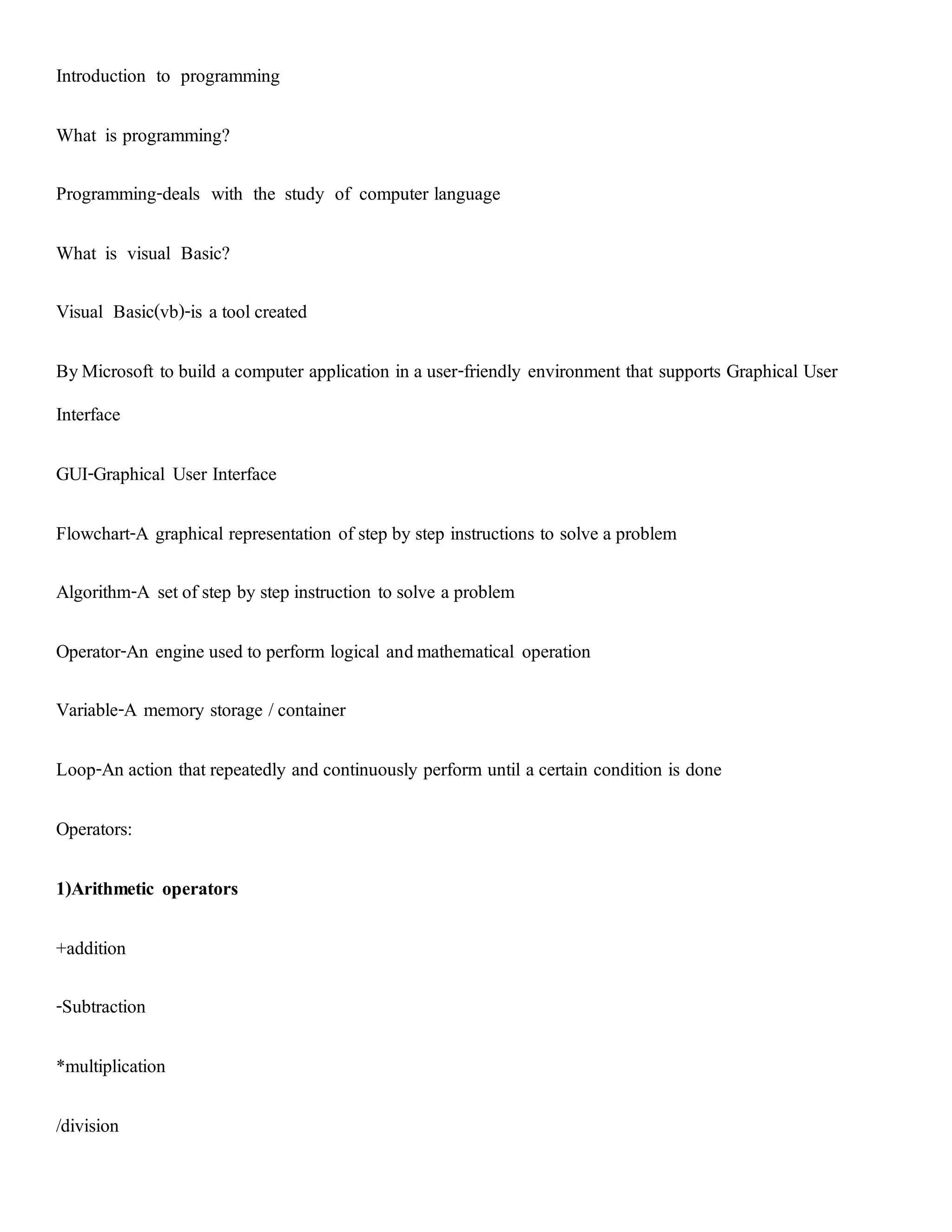 Introduction to programming
What is programming?
Programming-deals with the study of computer language
What is visual Basic?
Visual Basic(vb)-is a toolcreated
ByMicrosoft to build a computer application in a user-friendly environment that supports Graphical User
Interface
GUI-Graphical User Interface
Flowchart-A graphical representation of step by step instructions to solve a problem
Algorithm-A setof step by step instruction to solve a problem
Operator-An engine used to perform logical andmathematical operation
Variable-A memory storage /container
Loop-An action thatrepeatedly and continuously perform until a certain condition is done
Operators:
1)Arithmetic operators
+addition
-Subtraction
*multiplication
/division