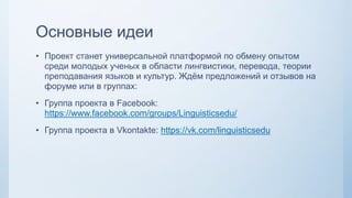 Основные идеи
• Проект станет универсальной платформой по обмену опытом
среди молодых ученых в области лингвистики, перевода, теории
преподавания языков и культур. Ждём предложений и отзывов на
форуме или в группах:
• Группа проекта в Facebook:
https://www.facebook.com/groups/Linguisticsedu/
• Группа проекта в Vkontakte: https://vk.com/linguisticsedu
 