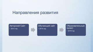 Направления развития
Авторский Сайт
• 2012 год
Обучающий сайт
• 2015 год
Образовательный
проект
• 2018 год
 