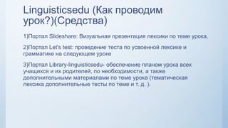 Linguisticsedu (Как проводим
урок?)(Средства)
1)Портал Slideshare: Визуальная презентация лексики по теме урока.
2)Портал Let's test: проведение теста по усвоенной лексике и
грамматике на следующем уроке
3)Портал Library-linguisticsedu- обеспечение планом урока всех
учащихся и их родителей, по необходимости, а также
дополнительными материалами по теме урока (тематическая
лексика дополнительные тесты по теме и т. д. ).
 