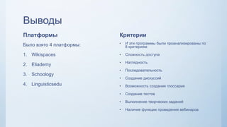 Выводы
Платформы
Было взято 4 платформы:
1. Wikispaces
2. Eliademy
3. Schoology
4. Linguisticsedu
Критерии
• И эти программы были проанализированы по
8 критериям:
• Сложность доступа
• Наглядность
• Последовательность
• Создание дискуссий
• Возможность создания глоссария
• Создание тестов
• Выполнение творческих заданий
• Наличие функции проведения вебинаров
 