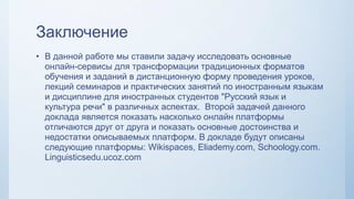 Заключение
• В данной работе мы ставили задачу исследовать основные
онлайн-сервисы для трансформации традиционных форматов
обучения и заданий в дистанционную форму проведения уроков,
лекций семинаров и практических занятий по иностранным языкам
и дисциплине для иностранных студентов "Русский язык и
культура речи" в различных аспектах. Второй задачей данного
доклада является показать насколько онлайн платформы
отличаются друг от друга и показать основные достоинства и
недостатки описываемых платформ. В докладе будут описаны
следующие платформы: Wikispaces, Eliademy.com, Schoology.com.
Linguisticsedu.ucoz.com
 