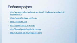Библиография
• http://www.ed-today.ru/obzory-servisov/216-eliademy-podarok-iz-
finlyandii-miru
• https://app.schoology.com/home
• https://eliademy.com
• http://linguisticsedu.ucoz.com
• http://library-linguisticsedu.jimdo.com
• http://it-russian-as-flc.wikispaces.com
 