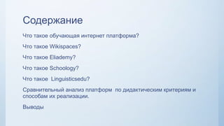 Содержание
Что такое обучающая интернет платформа?
Что такое Wikispaces?
Что такое Eliademy?
Что такое Schoology?
Что такое Linguisticsedu?
Сравнительный анализ платформ по дидактическим критериям и
способам их реализации.
Выводы
 