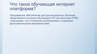 Что такое обучающая интернет
платформа?
Программное обеспечение для дистанционного обучения
представлено на рынке обучающего ПО как простыми HTML
страницами, так и сложными платформами с широкими
функциональными возможностями.
 