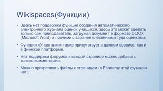 Wikispaces(Функции)
• Здесь нет поддержки функции создания автоматического
электронного журнала оценок учащихся, здесь это может сделать
только сам преподаватель, загружая документ в формате DOCX
(Microsoft Word) и прочими с заранее внесенными туда оценками.
• Функция «Участники» также присутствует в данном сервисе, как и
в финской платформе.
• Нет поддержки форумов к каждой странице можно добавить
только комментарии.
• Можно прикреплять файлы к страницам (в Eliademy этой функции
нет).
 