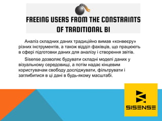 Аналіз складних даних традиційно вимав «конвеєру»
різних інструментів, а також відділ фахівців, що працюють
в сфері підготовки даних для аналізу і створення звітів.
Sisense дозволяє будувати складні моделі даних у
візуальному середовищі, а потім надає кінцевим
користувачам свободу досліджувати, фільтрувати і
заглибитися в ці дані в будь-якому масштабі.
 