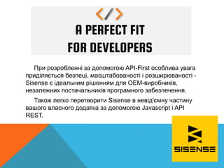 При розробленні за допомогою API-First особлива увага
приділяється безпеці, масштабованості і розширюваності -
Sisense є ідеальним рішенням для OEM-виробників,
незалежних постачальників програмного забезпечення.
Також легко перетворити Sisense в невід'ємну частину
вашого власного додатка за допомогою Javascript і API
REST.
 