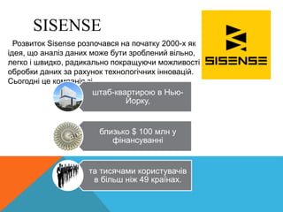 Розвиток Sisense розпочався на початку 2000-х як
ідея, що аналіз даних може бути зроблений вільно,
легко і швидко, радикально покращуючи можливості
обробки даних за рахунок технологічних інновацій.
Сьогодні це компанія зі
штаб-квартирою в Нью-
Йорку,
близько $ 100 млн у
фінансуванні
та тисячами користувачів
в більш ніж 49 країнах.
SISENSE
 