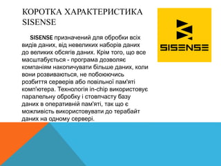 КОРОТКА ХАРАКТЕРИСТИКА
SISENSE
SISENSE призначений для обробки всіх
видів даних, від невеликих наборів даних
до великих обсягів даних. Крім того, що все
масштабується - програма дозволяє
компаніям накопичувати більше даних, коли
вони розвиваються, не побоюючись
розбиття серверів або повільної пам'яті
комп'ютера. Технологія in-chip використовує
паралельну обробку і стовпчасту базу
даних в оперативній пам'яті, так що є
можливість використовувати до терабайт
даних на одному сервері.
 