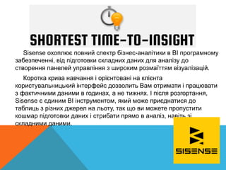 Sisense охоплює повний спектр бізнес-аналітики в BI програмному
забезпеченні, від підготовки складних даних для аналізу до
створення панелей управління з широким розмаїттям візуалізацій.
Коротка крива навчання і орієнтовані на клієнта
користувальницький інтерфейс дозволить Вам отримати і працювати
з фактичними даними в годинах, а не тижнях. І після розгортання,
Sisense є єдиним BI інструментом, який може приєднатися до
таблиць з різних джерел на льоту, так що ви можете пропустити
кошмар підготовки даних і стрибати прямо в аналіз, навіть зі
складними даними.
 