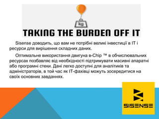 Sisense доводить, що вам не потрібні великі інвестиції в ІТ і
ресурси для вирішення складних даних.
Оптимальне використання двигуна в-Chip ™ в обчислювальних
ресурсах позбавляє від необхідності підтримувати масивні апаратні
або програмні стеки. Дані легко доступні для аналітиків та
адміністраторів, в той час як ІТ-фахівці можуть зосередитися на
своїх основних завданнях.
 