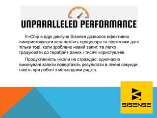 In-Chip в ядрі двигуна Sisense дозволяє ефективно
використовувати кеш-пам'ять процесора та підготовки дані
тільки тоді, коли зроблено новий запит, та легко
градуювати до терабайт даних і тисячі користувачів,
Продуктивність ніколи не страждає: одночасно
виконувані запити повертають результати в лічені секунди,
навіть при роботі з мільярдами рядків.
 