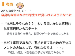 考察
・「本当にそうなの？？」という問いかけと客観的
 な実態把握からスタート
  観察する条件を整え、動画やデータで比較してみる
・まだ１事例であるが、要求を育てるためのアセス
 メントの方法として、有効なのでは・・・。
   W型、M型、N型を他の子どもで見てみると？
Aさんの変化として・・・
自発的な働きかけの芽生えが見られるようになった
 