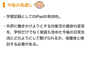 今後の見通し
・学習記録としてのiPadの有効性。
・外界に働きかけようとする対象児の意欲の変容
 を、学校だけでなく家庭も含めた今後の日常生
 活にどのようにして繋げられるか、保護者と検
 討する必要がある。
 