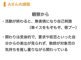 観察から
・活動が終わると、無表情になり自己刺激
       （車イスをもぞもぞ、唇ブー）
・関わりは受身的で、要求や拒否といった自 
 分からの表出が見られず、教師が対象児の
 気持ちを推し量りながら関わっている 
Aさんの課題
 